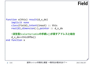 function x(this) result(d_v_dx)
implicit none
class(Field),intent(inout) :: this
real(8),dimension(:),pointer :: d_v_dx
!派生型ScalarVariableの手続x()が戻すアドレスと結合
d_v_dx=>this%f%x()
end function x
2017/06/07116 並列Fortranの現状と展望 ∼現代化か肥大化か？∼
Field
 