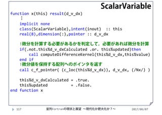 function x(this) result(d_v_dx)
⋮
implicit none
class(ScalarVariable),intent(inout)  :: this
real(8),dimension(:),pointer :: d_v_dx
!微分を計算する必要があるかを判定して，必要があれば微分を計算
if(.not.this%d_v_dxCalculated .or. this%updated)then
call computeDifferenceKernel(this%d_v_dx,this%value)
end if
!微分値を保持する配列へのポインタを返す
call c_f_pointer( (c_loc(this%d_v_dx)), d_v_dx, (/Nx/) )
this%d_v_dxCalculated = .true.
this%updated = .false.
end function x
2017/06/07117 並列Fortranの現状と展望 ∼現代化か肥大化か？∼
ScalarVariable
 