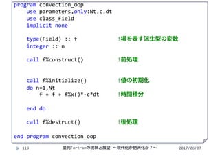 2017/06/07119
program convection_oop
use parameters,only:Nt,c,dt
use class_Field
implicit none
type(Field) :: f  !場を表す派生型の変数
integer :: n
call f%construct() !前処理
call f%initialize() !値の初期化
do n=1,Nt
f = f + f%x()*‐c*dt !時間積分
end do
call f%destruct() !後処理
end program convection_oop
並列Fortranの現状と展望 ∼現代化か肥大化か？∼
 