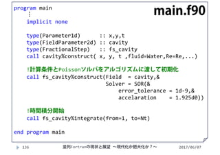 2017/06/07136 並列Fortranの現状と展望 ∼現代化か肥大化か？∼
program main
⋮
implicit none
type(Parameter1d)  :: x,y,t
type(FieldParameter2d) :: cavity
type(FractionalStep)   :: fs_cavity
call cavity%construct( x, y, t ,fluid=Water,Re=Re,...)
!計算条件とPoissonソルバをアルゴリズムに渡して初期化
call fs_cavity%construct(Field  = cavity,&
Solver = SOR(&
error_tolerance = 1d‐9,&
accelaration = 1.925d0))
!時間積分開始
call fs_cavity%integrate(from=1, to=Nt)
end program main
main.f90
 