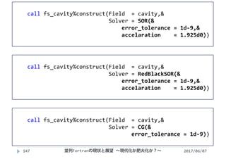 2017/06/07並列Fortranの現状と展望 ∼現代化か肥大化か？∼147
call fs_cavity%construct(Field  = cavity,&
Solver = SOR(&
error_tolerance = 1d‐9,&
accelaration = 1.925d0))
call fs_cavity%construct(Field  = cavity,&
Solver = RedBlackSOR(&
error_tolerance = 1d‐9,&
accelaration = 1.925d0))
call fs_cavity%construct(Field  = cavity,&
Solver = CG(&
error_tolerance = 1d‐9))
 