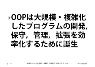 2017/06/0733
OOPは大規模・複雑化
したプログラムの開発，
保守，管理，拡張を効
率化するために誕生
並列Fortranの現状と展望 ∼現代化か肥大化か？∼
 