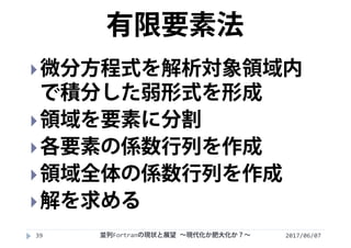 2017/06/0739
微分方程式を解析対象領域内
で積分した弱形式を形成
領域を要素に分割
各要素の係数行列を作成
領域全体の係数行列を作成
解を求める
有限要素法
並列Fortranの現状と展望 ∼現代化か肥大化か？∼
 