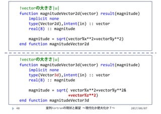 2017/06/0748
!vectorの大きさ|u|
function magnitudeVector2d(vector) result(magnitude)
implicit none
type(Vector2d),intent(in) :: vector
real(8) :: magnitude    
magnitude = sqrt(vector%x**2+vector%y**2)
end function magnitudeVector2d
!vectorの大きさ|u|
function magnitudeVector3d(vector) result(magnitude)
implicit none
type(Vector3d),intent(in) :: vector
real(8) :: magnitude
magnitude = sqrt( vector%x**2+vector%y**2&
+vector%z**2)
end function magnitudeVector3d
並列Fortranの現状と展望 ∼現代化か肥大化か？∼
 