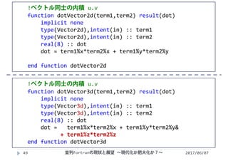 2017/06/0749
!ベクトル同士の内積 u.v
function dotVector2d(term1,term2) result(dot)
implicit none
type(Vector2d),intent(in) :: term1
type(Vector2d),intent(in) :: term2
real(8) :: dot
dot = term1%x*term2%x + term1%y*term2%y
end function dotVector2d
!ベクトル同士の内積 u.v
function dotVector3d(term1,term2) result(dot)
implicit none
type(Vector3d),intent(in) :: term1
type(Vector3d),intent(in) :: term2
real(8) :: dot    
dot =  term1%x*term2%x + term1%y*term2%y&
+ term1%z*term2%z
end function dotVector3d
並列Fortranの現状と展望 ∼現代化か肥大化か？∼
 