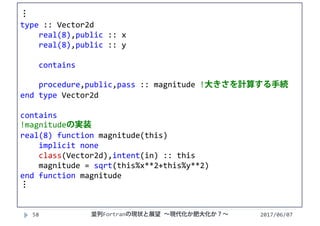 2017/06/0758
⋮
type :: Vector2d
real(8),public :: x
real(8),public :: y
contains
procedure,public,pass :: magnitude !大きさを計算する手続
end type Vector2d
contains
!magnitudeの実装
real(8) function magnitude(this)
implicit none
class(Vector2d),intent(in) :: this
magnitude = sqrt(this%x**2+this%y**2)
end function magnitude
⋮
並列Fortranの現状と展望 ∼現代化か肥大化か？∼
 
