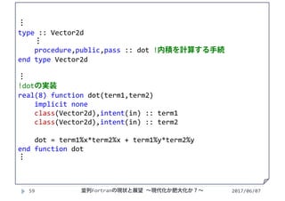 2017/06/0759
⋮
type :: Vector2d
⋮
procedure,public,pass :: dot !内積を計算する手続
end type Vector2d
⋮
!dotの実装
real(8) function dot(term1,term2)
implicit none
class(Vector2d),intent(in) :: term1
class(Vector2d),intent(in) :: term2
dot = term1%x*term2%x + term1%y*term2%y
end function dot
⋮
並列Fortranの現状と展望 ∼現代化か肥大化か？∼
 