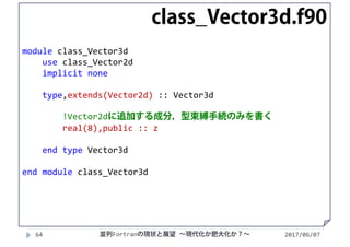 module class_Vector3d
use class_Vector2d
implicit none
type,extends(Vector2d) :: Vector3d
!Vector2dに追加する成分，型束縛手続のみを書く
real(8),public :: z
end type Vector3d
end module class_Vector3d
2017/06/0764
class_Vector3d.f90
並列Fortranの現状と展望 ∼現代化か肥大化か？∼
 