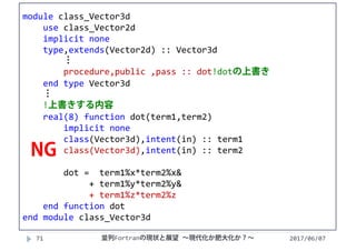 module class_Vector3d
use class_Vector2d
implicit none
type,extends(Vector2d) :: Vector3d
⋮
procedure,public ,pass :: dot!dotの上書き
end type Vector3d
⋮
!上書きする内容
real(8) function dot(term1,term2)
implicit none
class(Vector3d),intent(in) :: term1
class(Vector3d),intent(in) :: term2
dot =  term1%x*term2%x&
+ term1%y*term2%y&
+ term1%z*term2%z
end function dot
end module class_Vector3d
2017/06/0771
NG
並列Fortranの現状と展望 ∼現代化か肥大化か？∼
 