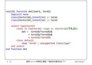 2017/06/0773
real(8) function dot(temr1, term2)
implicit none
class(Vector3d),intent(in) :: term1
class(Vector2d),intent(in) :: term2
select type(term2)
class is (Vector3d) !type is (Vector3d)でもよい
dot =  term1%x*term2%x&
+ term1%y*term2%y&
+ term1%z*term2%z
class default
stop "error : unsupported class/type"
end select
end function dot
並列Fortranの現状と展望 ∼現代化か肥大化か？∼
 