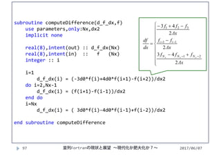 2017/06/0797
subroutine computeDifference(d_f_dx,f)
use parameters,only:Nx,dx2
implicit none
real(8),intent(out) :: d_f_dx(Nx)
real(8),intent(in)  ::   f   (Nx)
integer :: i
i=1
d_f_dx(i) = (‐3d0*f(i)+4d0*f(i+1)‐f(i+2))/dx2
do i=2,Nx‐1
d_f_dx(i) = (f(i+1)‐f(i‐1))/dx2
end do
i=Nx
d_f_dx(i) = ( 3d0*f(i)‐4d0*f(i‐1)+f(i‐2))/dx2
end subroutine computeDifference
















Δx
fff
Δx
ff
Δx
fff
dx
df
xxx NNN
ii
2
43
2
2
43
21
11
321
並列Fortranの現状と展望 ∼現代化か肥大化か？∼
 