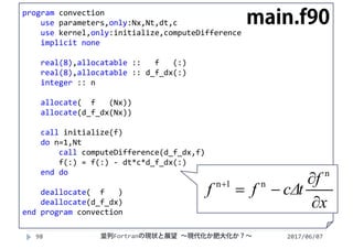 2017/06/0798
program convection
use parameters,only:Nx,Nt,dt,c
use kernel,only:initialize,computeDifference
implicit none
real(8),allocatable ::   f   (:)
real(8),allocatable :: d_f_dx(:)
integer :: n
allocate(  f   (Nx))
allocate(d_f_dx(Nx))
call initialize(f)
do n=1,Nt
call computeDifference(d_f_dx,f)
f(:) = f(:) ‐ dt*c*d_f_dx(:)
end do
deallocate(  f   )
deallocate(d_f_dx)
end program convection
main.f90
x
f
tcΔff



n
n1n
並列Fortranの現状と展望 ∼現代化か肥大化か？∼
 