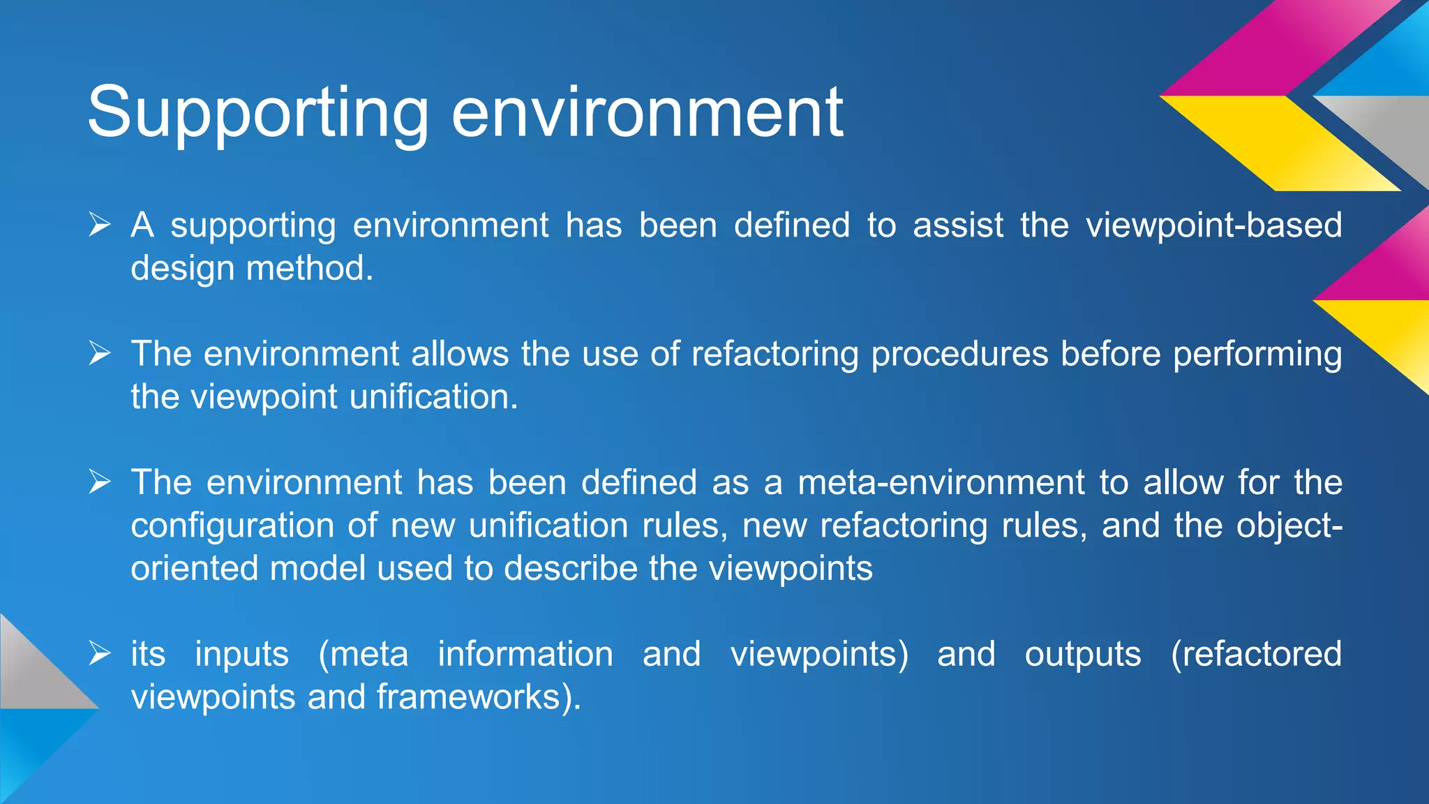 Supporting environment
 A supporting environment has been defined to assist the viewpoint-based
design method.
 The environment allows the use of refactoring procedures before performing
the viewpoint unification.
 The environment has been defined as a meta-environment to allow for the
configuration of new unification rules, new refactoring rules, and the object-
oriented model used to describe the viewpoints
 its inputs (meta information and viewpoints) and outputs (refactored
viewpoints and frameworks).
 