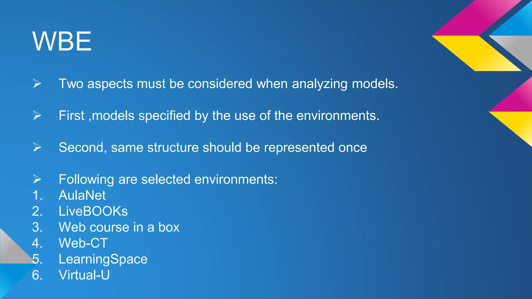 WBE
 Two aspects must be considered when analyzing models.
 First ,models specified by the use of the environments.
 Second, same structure should be represented once
 Following are selected environments:
1. AulaNet
2. LiveBOOKs
3. Web course in a box
4. Web-CT
5. LearningSpace
6. Virtual-U
 