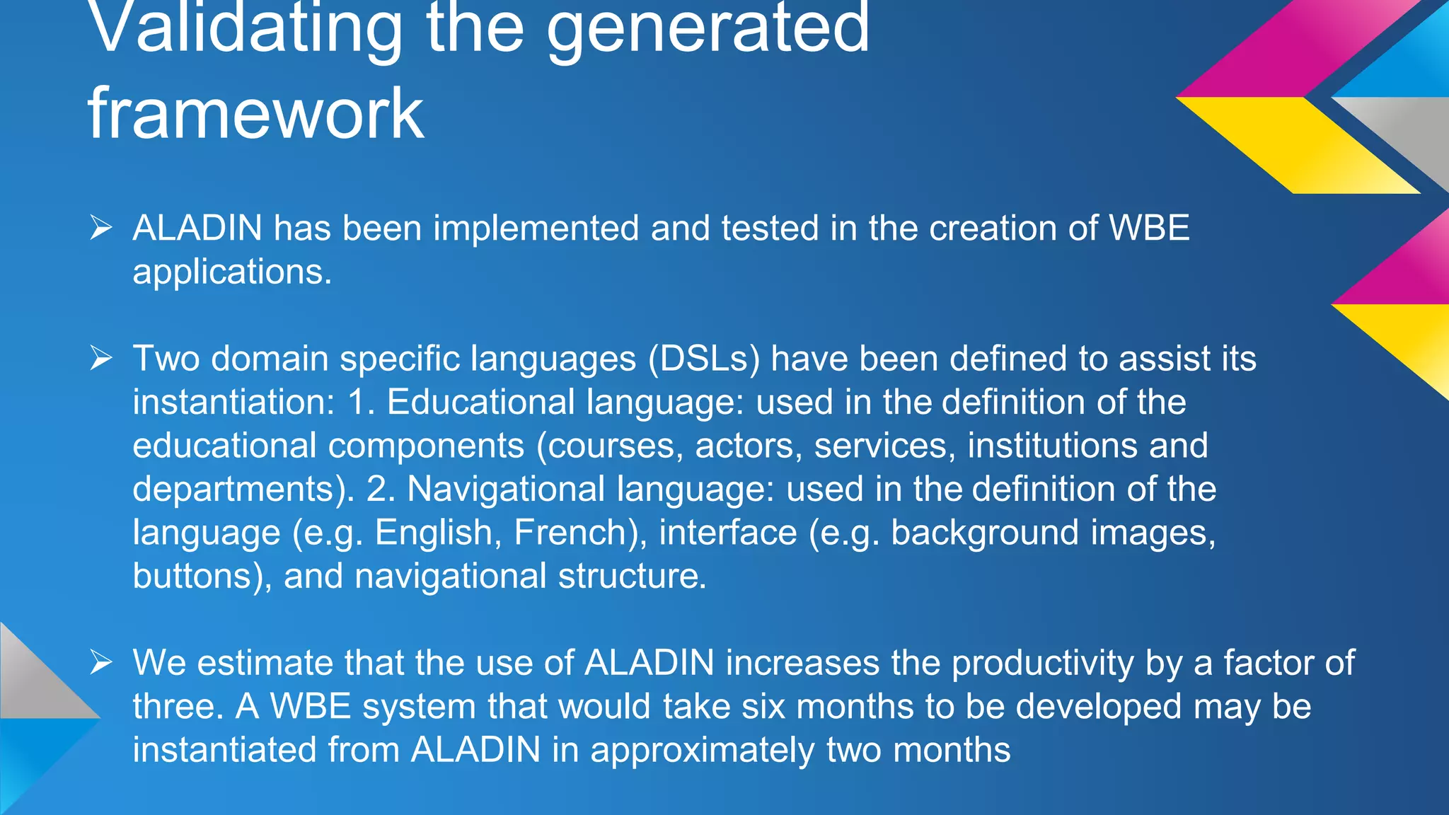 Validating the generated
framework
 ALADIN has been implemented and tested in the creation of WBE
applications.
 Two domain specific languages (DSLs) have been defined to assist its
instantiation: 1. Educational language: used in the definition of the
educational components (courses, actors, services, institutions and
departments). 2. Navigational language: used in the definition of the
language (e.g. English, French), interface (e.g. background images,
buttons), and navigational structure.
 We estimate that the use of ALADIN increases the productivity by a factor of
three. A WBE system that would take six months to be developed may be
instantiated from ALADIN in approximately two months
 