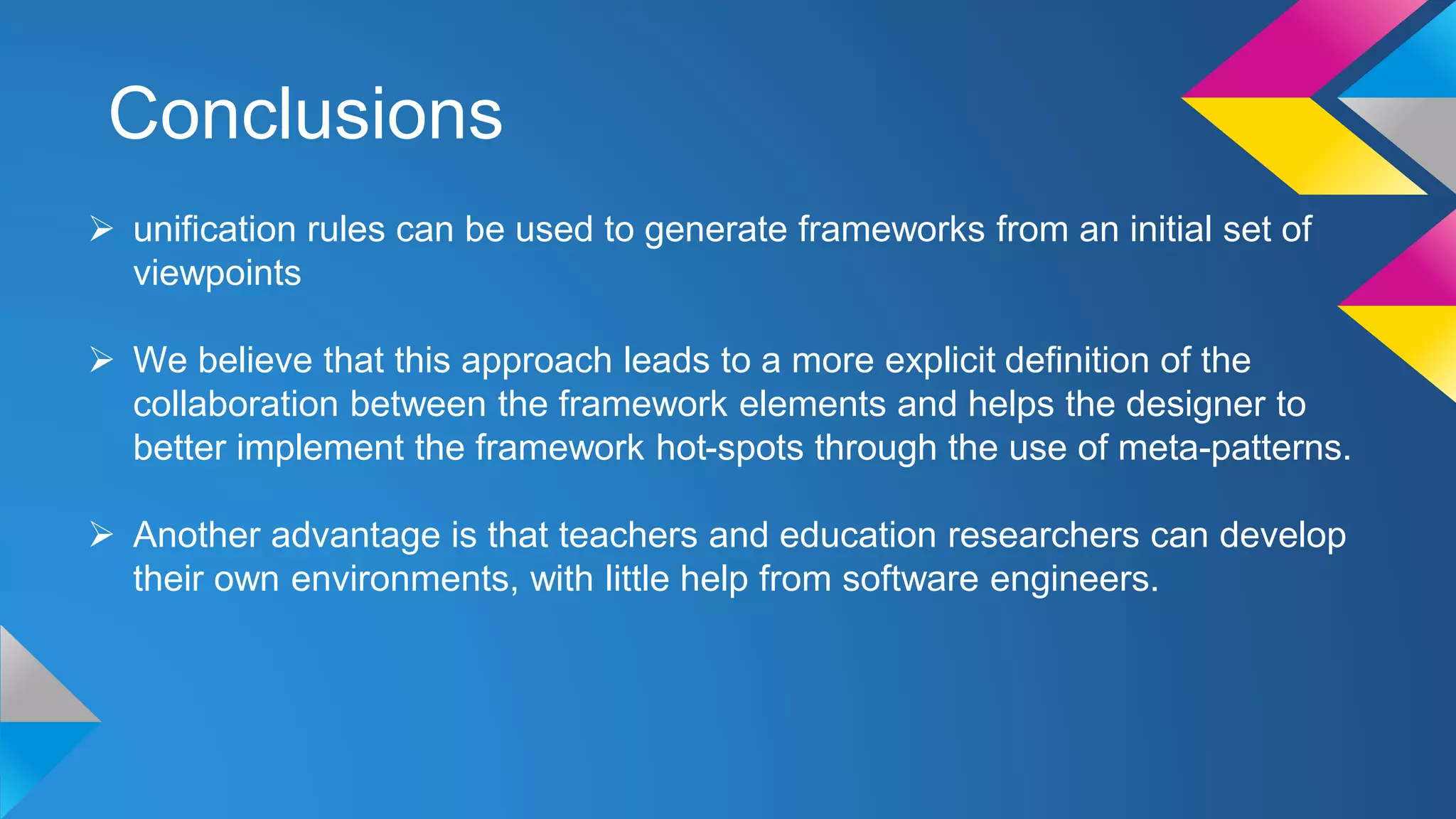 Conclusions
 unification rules can be used to generate frameworks from an initial set of
viewpoints
 We believe that this approach leads to a more explicit definition of the
collaboration between the framework elements and helps the designer to
better implement the framework hot-spots through the use of meta-patterns.
 Another advantage is that teachers and education researchers can develop
their own environments, with little help from software engineers.
 