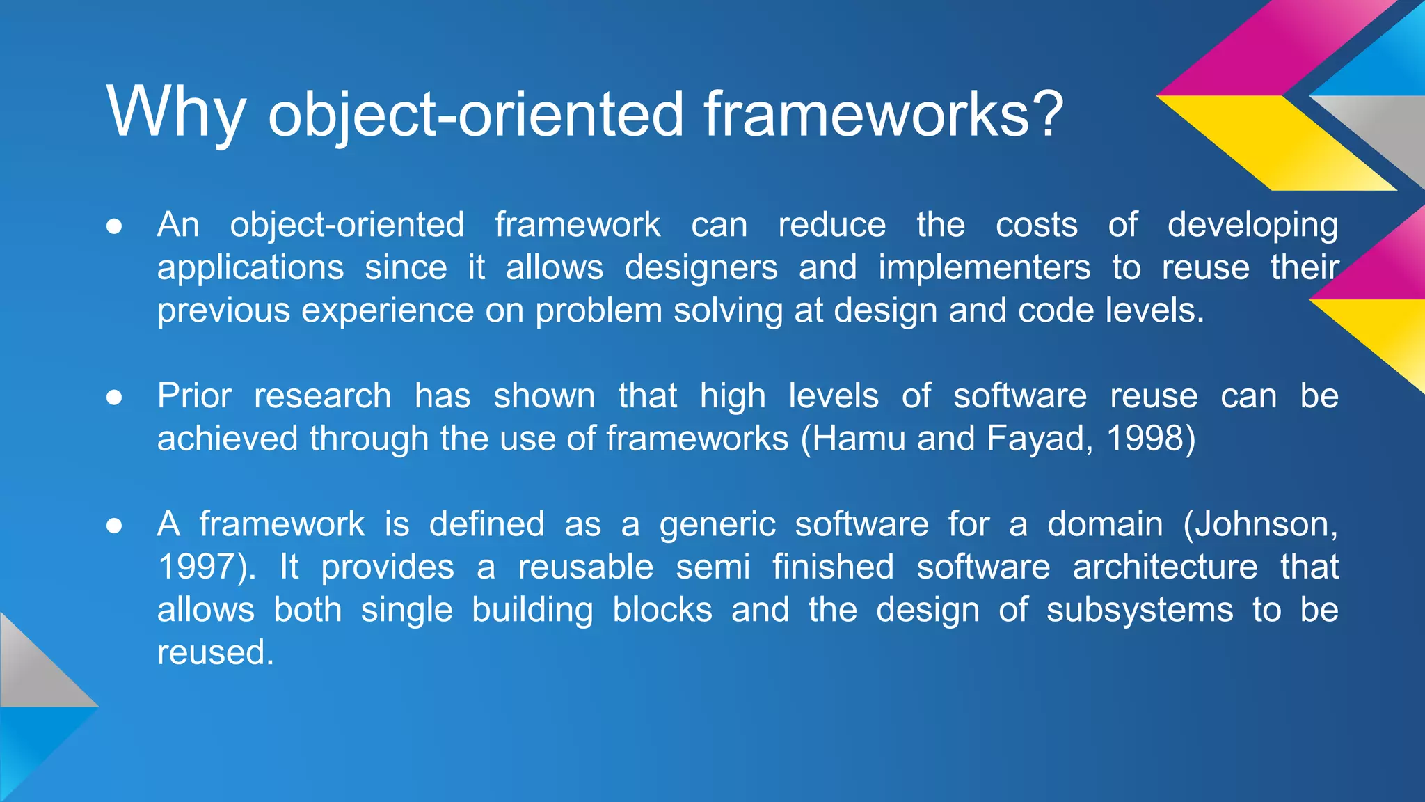 Why object-oriented frameworks?
● An object-oriented framework can reduce the costs of developing
applications since it allows designers and implementers to reuse their
previous experience on problem solving at design and code levels.
● Prior research has shown that high levels of software reuse can be
achieved through the use of frameworks (Hamu and Fayad, 1998)
● A framework is defined as a generic software for a domain (Johnson,
1997). It provides a reusable semi finished software architecture that
allows both single building blocks and the design of subsystems to be
reused.
 