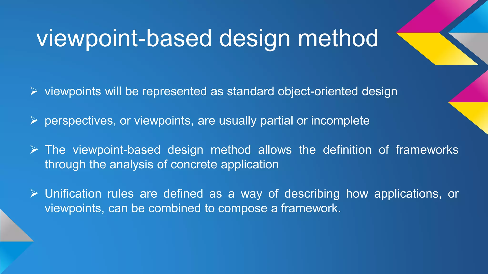 viewpoint-based design method
 viewpoints will be represented as standard object-oriented design
 perspectives, or viewpoints, are usually partial or incomplete
 The viewpoint-based design method allows the definition of frameworks
through the analysis of concrete application
 Unification rules are defined as a way of describing how applications, or
viewpoints, can be combined to compose a framework.
 