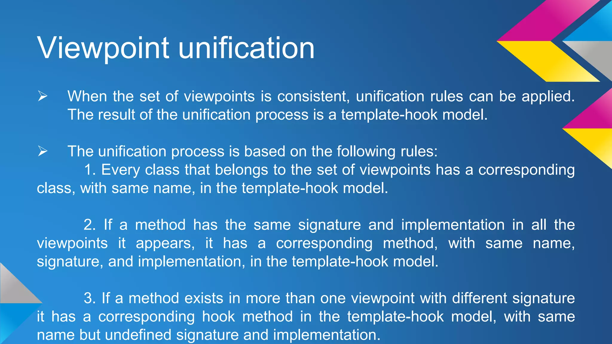 Viewpoint unification
 When the set of viewpoints is consistent, unification rules can be applied.
The result of the unification process is a template-hook model.
 The unification process is based on the following rules:
1. Every class that belongs to the set of viewpoints has a corresponding
class, with same name, in the template-hook model.
2. If a method has the same signature and implementation in all the
viewpoints it appears, it has a corresponding method, with same name,
signature, and implementation, in the template-hook model.
3. If a method exists in more than one viewpoint with different signature
it has a corresponding hook method in the template-hook model, with same
name but undefined signature and implementation.
 