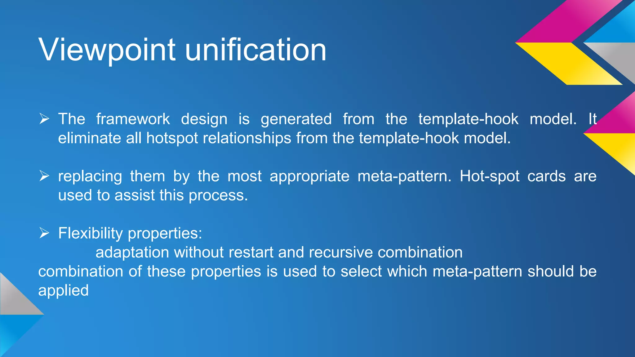 Viewpoint unification
 The framework design is generated from the template-hook model. It
eliminate all hotspot relationships from the template-hook model.
 replacing them by the most appropriate meta-pattern. Hot-spot cards are
used to assist this process.
 Flexibility properties:
adaptation without restart and recursive combination
combination of these properties is used to select which meta-pattern should be
applied
 