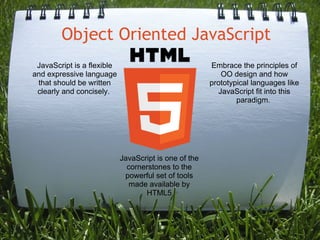 Object Oriented JavaScript JavaScript is one of the cornerstones to the powerful set of tools made available by HTML5 JavaScript is a flexible and expressive language that should be written clearly and concisely.  Embrace the principles of OO design and how prototypical languages like JavaScript fit into this paradigm.  