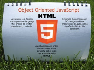 Object Oriented JavaScript
 JavaScript is a flexible                              Embrace the principles of
and expressive language                                    OO design and how
 that should be written                                prototypical languages like
 clearly and concisely.                                   JavaScript fit into this
                                                               paradigm.




                            JavaScript is one of the
                              cornerstones to the
                             powerful set of tools
                              made available by
                                   HTML5
 