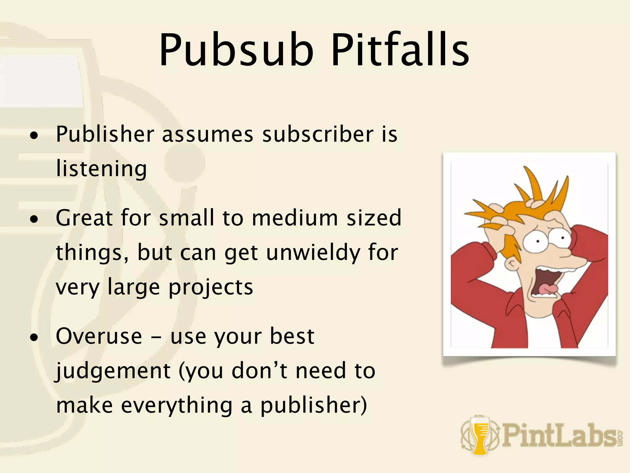 Pubsub Pitfalls
• Publisher assumes subscriber is
  listening

• Great for small to medium sized
  things, but can get unwieldy for
  very large projects

• Overuse - use your best
  judgement (you don’t need to
  make everything a publisher)
 