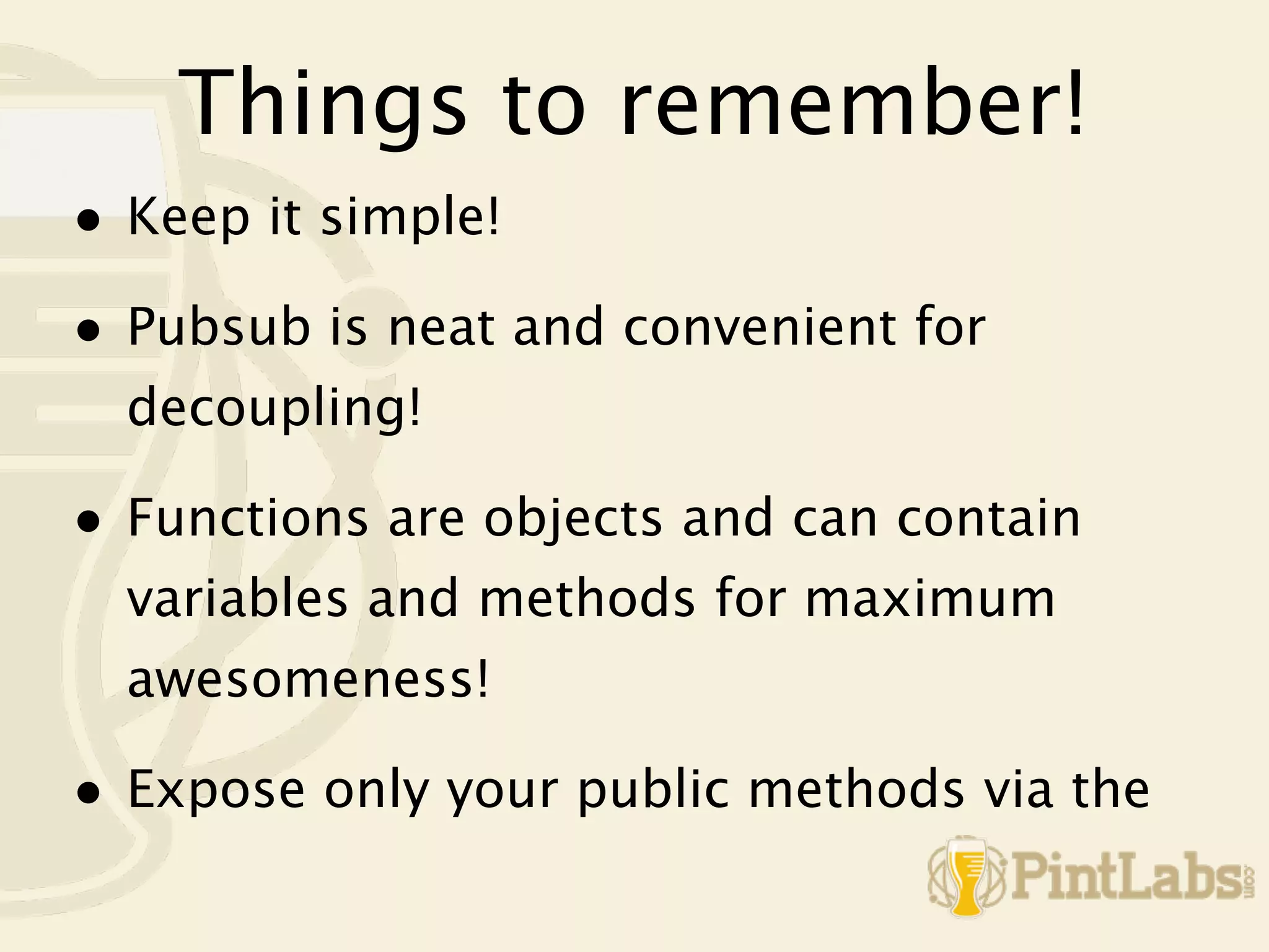 Things to remember!
• Keep it simple!
• Pubsub is neat and convenient for
  decoupling!

• Functions are objects and can contain
  variables and methods for maximum
  awesomeness!

• Expose only your public methods via the
 