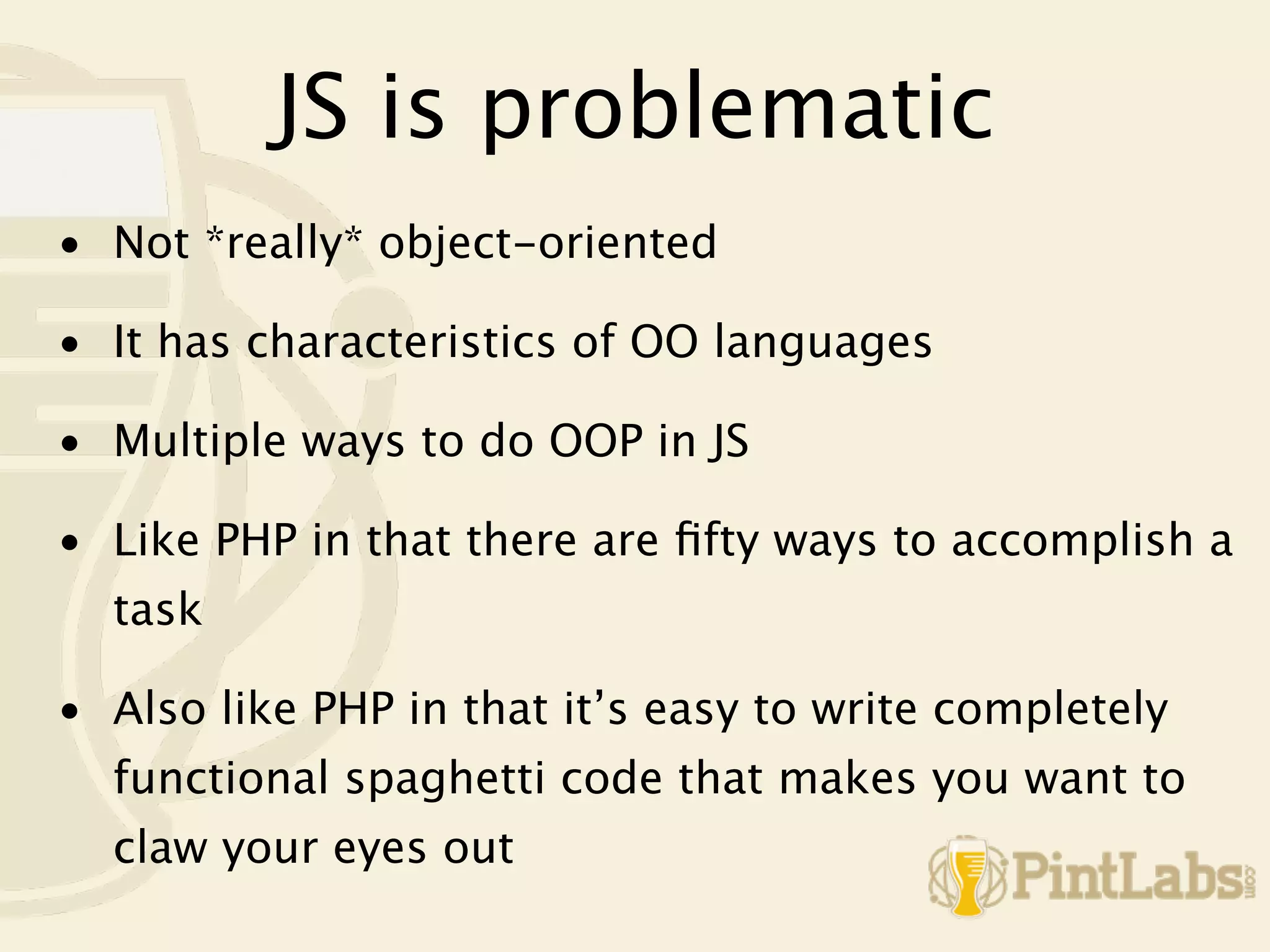 JS is problematic
• Not *really* object-oriented

• It has characteristics of OO languages

• Multiple ways to do OOP in JS

• Like PHP in that there are ﬁfty ways to accomplish a
  task

• Also like PHP in that it’s easy to write completely
  functional spaghetti code that makes you want to
  claw your eyes out
 