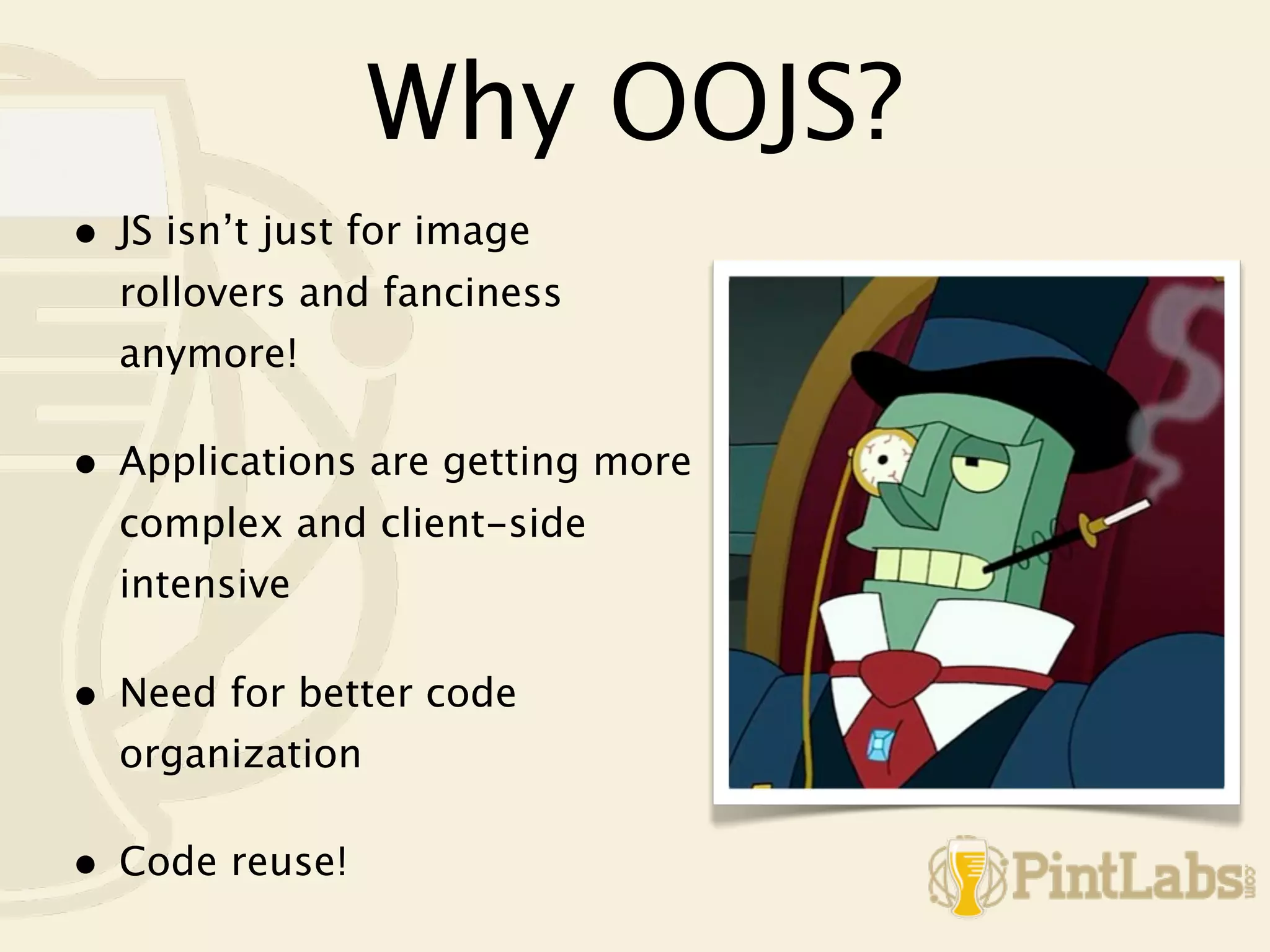 Why OOJS?
•   JS isn’t just for image
    rollovers and fanciness
    anymore!

•   Applications are getting more
    complex and client-side
    intensive

•   Need for better code
    organization

•   Code reuse!
 