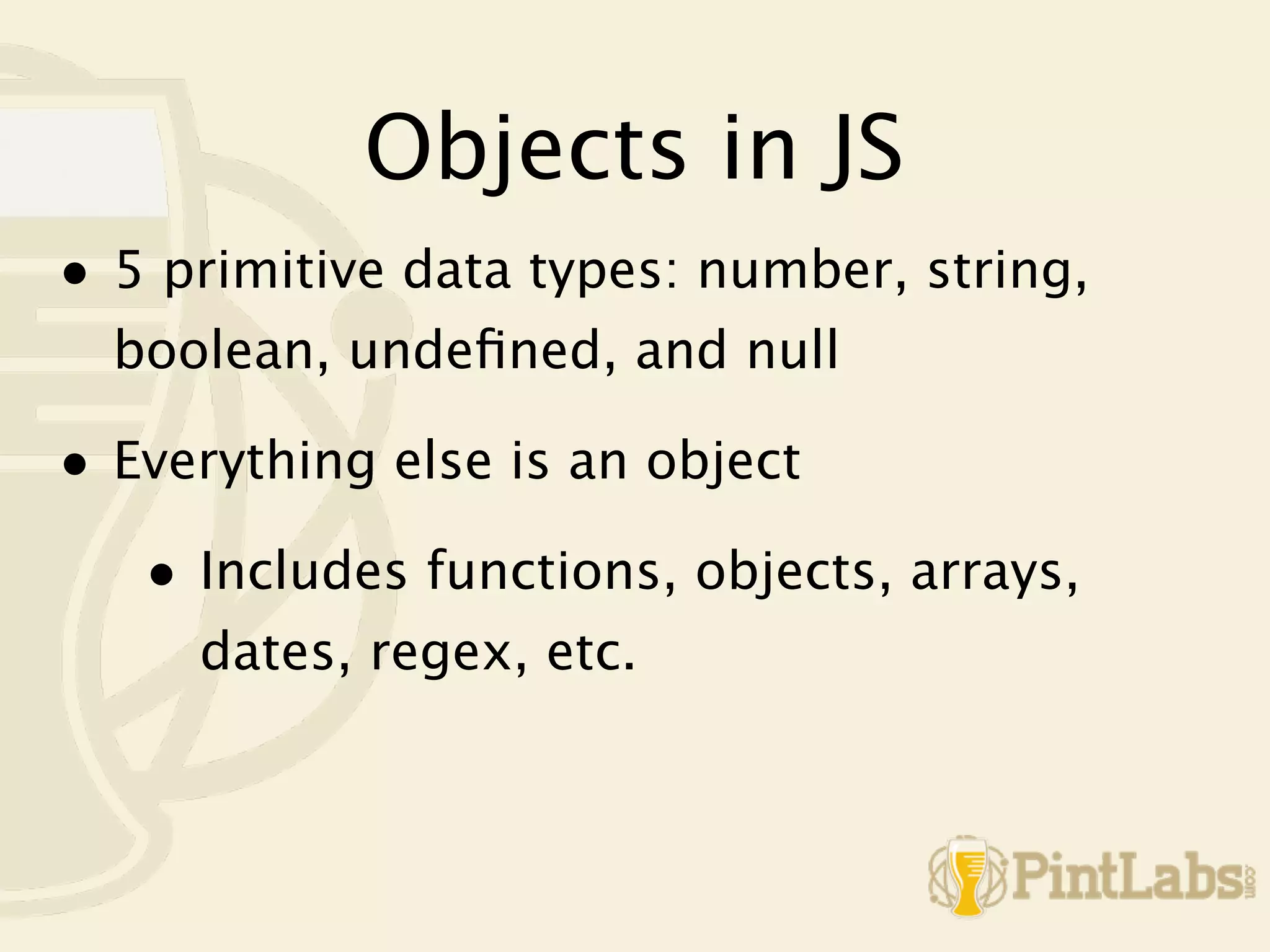 Objects in JS
• 5 primitive data types: number, string,
  boolean, undeﬁned, and null

• Everything else is an object
   • Includes functions, objects, arrays,
     dates, regex, etc.
 