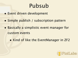 Pubsub
• Event driven development
• Simple publish / subscription pattern
• Basically a simplistic event manager for
  custom events

   • Kind of like the EventManager in ZF2
 