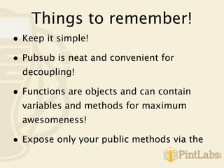 Things to remember!
• Keep it simple!
• Pubsub is neat and convenient for
  decoupling!

• Functions are objects and can contain
  variables and methods for maximum
  awesomeness!

• Expose only your public methods via the
 