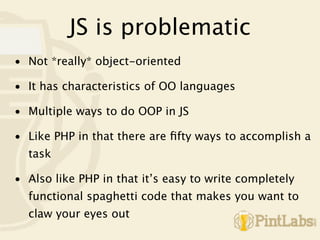 JS is problematic
• Not *really* object-oriented

• It has characteristics of OO languages

• Multiple ways to do OOP in JS

• Like PHP in that there are ﬁfty ways to accomplish a
  task

• Also like PHP in that it’s easy to write completely
  functional spaghetti code that makes you want to
  claw your eyes out
 