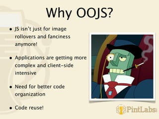 Why OOJS?
•   JS isn’t just for image
    rollovers and fanciness
    anymore!

•   Applications are getting more
    complex and client-side
    intensive

•   Need for better code
    organization

•   Code reuse!
 