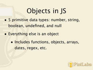 Objects in JS
• 5 primitive data types: number, string,
  boolean, undeﬁned, and null

• Everything else is an object
   • Includes functions, objects, arrays,
     dates, regex, etc.
 