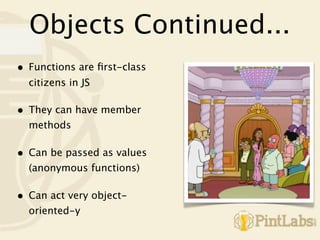 Objects Continued...
•   Functions are ﬁrst-class
    citizens in JS

•   They can have member
    methods

•   Can be passed as values
    (anonymous functions)

•   Can act very object-
    oriented-y
 
