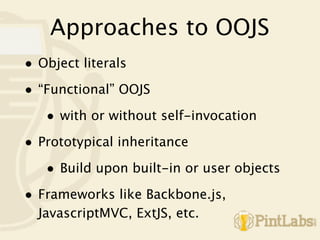 Approaches to OOJS
• Object literals
• “Functional” OOJS
   • with or without self-invocation
• Prototypical inheritance
   • Build upon built-in or user objects
• Frameworks like Backbone.js,
  JavascriptMVC, ExtJS, etc.
 