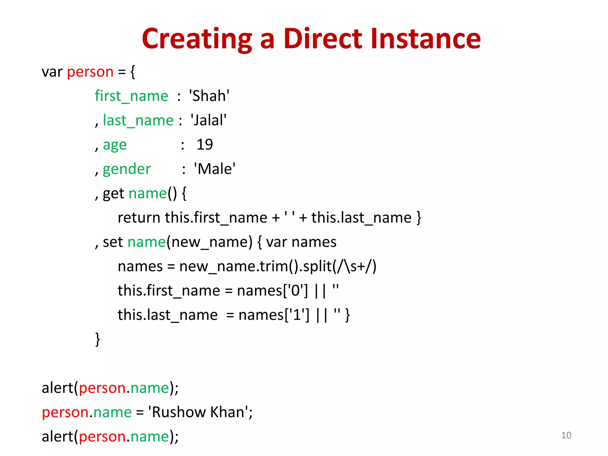 Creating a Direct Instance var person = { first_name : 'Shah' , last_name : 'Jalal' , age : 19 , gender : 'Male' , get name() { return this.first_name + ' ' + this.last_name } , set name(new_name) { var names names = new_name.trim().split(/s+/) this.first_name = names['0'] || '' this.last_name = names['1'] || '' } } alert(person.name); person.name = 'Rushow Khan'; alert(person.name); 10 