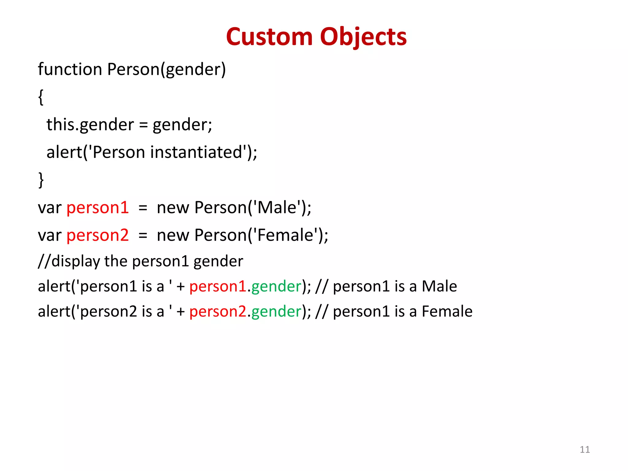 Custom Objects function Person(gender) { this.gender = gender; alert('Person instantiated'); } var person1 = new Person('Male'); var person2 = new Person('Female'); //display the person1 gender alert('person1 is a ' + person1.gender); // person1 is a Male alert('person2 is a ' + person2.gender); // person1 is a Female 11 