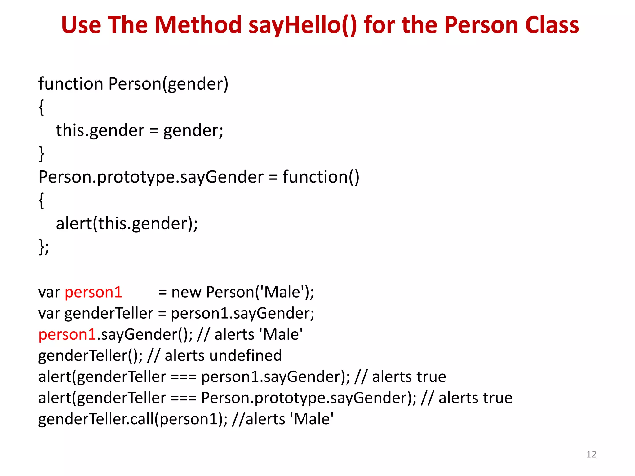 Use The Method sayHello() for the Person Class function Person(gender) { this.gender = gender; } Person.prototype.sayGender = function() { alert(this.gender); }; var person1 = new Person('Male'); var genderTeller = person1.sayGender; person1.sayGender(); // alerts 'Male' genderTeller(); // alerts undefined alert(genderTeller === person1.sayGender); // alerts true alert(genderTeller === Person.prototype.sayGender); // alerts true genderTeller.call(person1); //alerts 'Male' 12 
