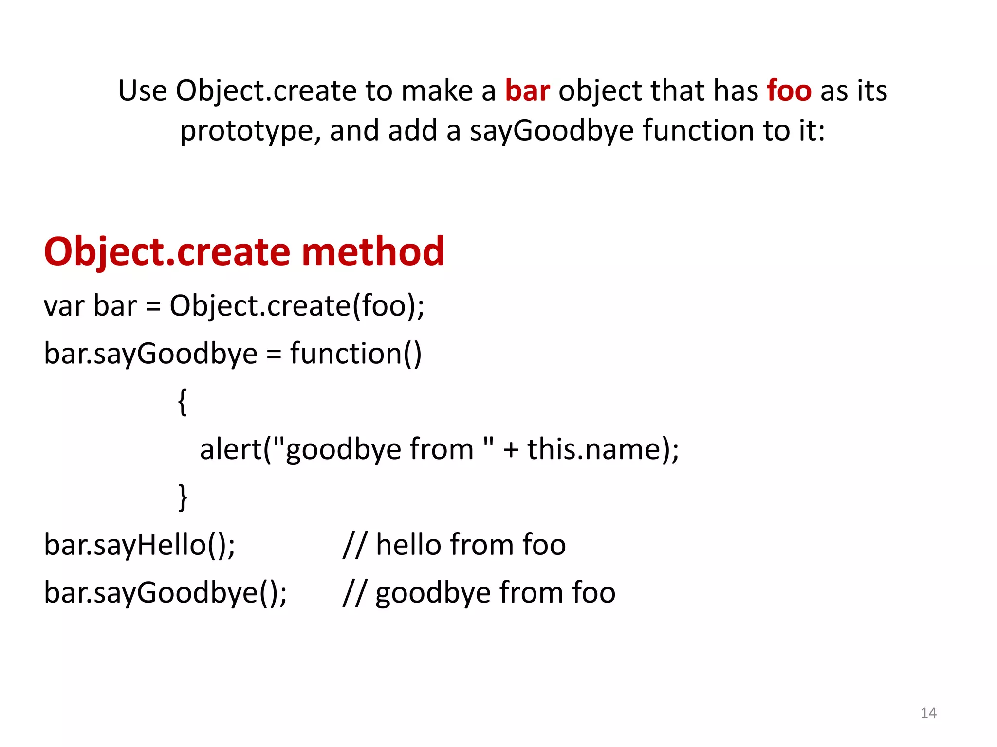 Use Object.create to make a bar object that has foo as its prototype, and add a sayGoodbye function to it: Object.create method var bar = Object.create(foo); bar.sayGoodbye = function() { alert("goodbye from " + this.name); } bar.sayHello(); // hello from foo bar.sayGoodbye(); // goodbye from foo 14 