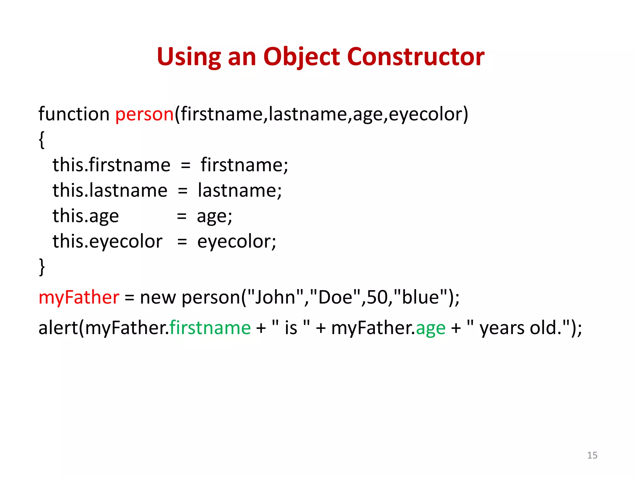 Using an Object Constructor function person(firstname,lastname,age,eyecolor) { this.firstname = firstname; this.lastname = lastname; this.age = age; this.eyecolor = eyecolor; } myFather = new person("John","Doe",50,"blue"); alert(myFather.firstname + " is " + myFather.age + " years old."); 15 