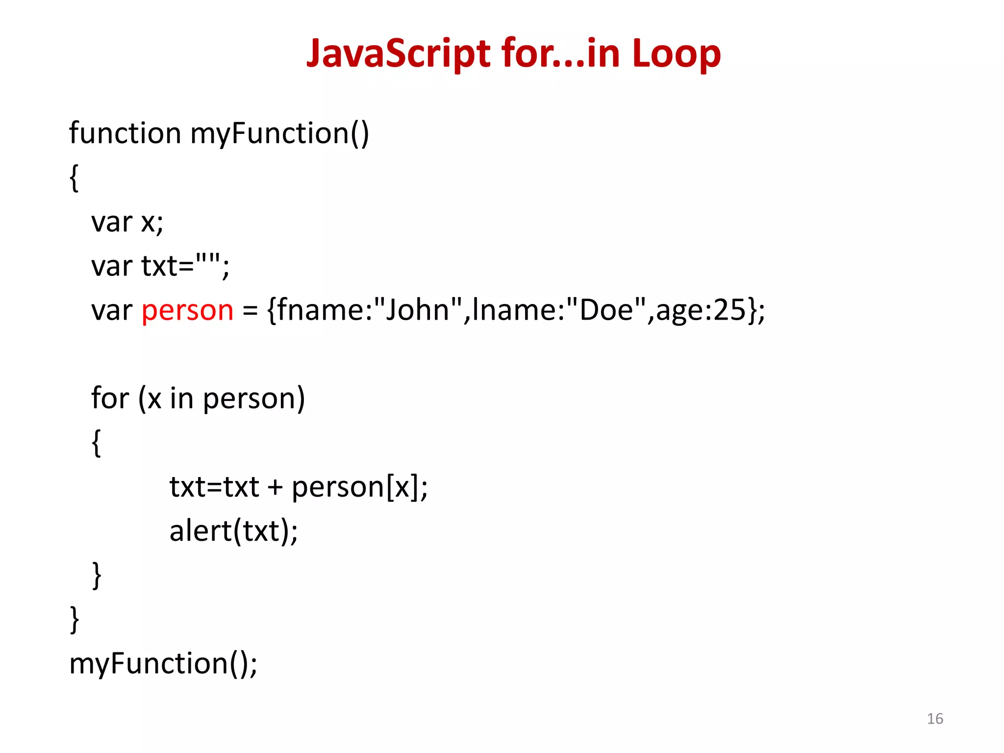 JavaScript for...in Loop function myFunction() { var x; var txt=""; var person = {fname:"John",lname:"Doe",age:25}; for (x in person) { txt=txt + person[x]; alert(txt); } } myFunction(); 16 