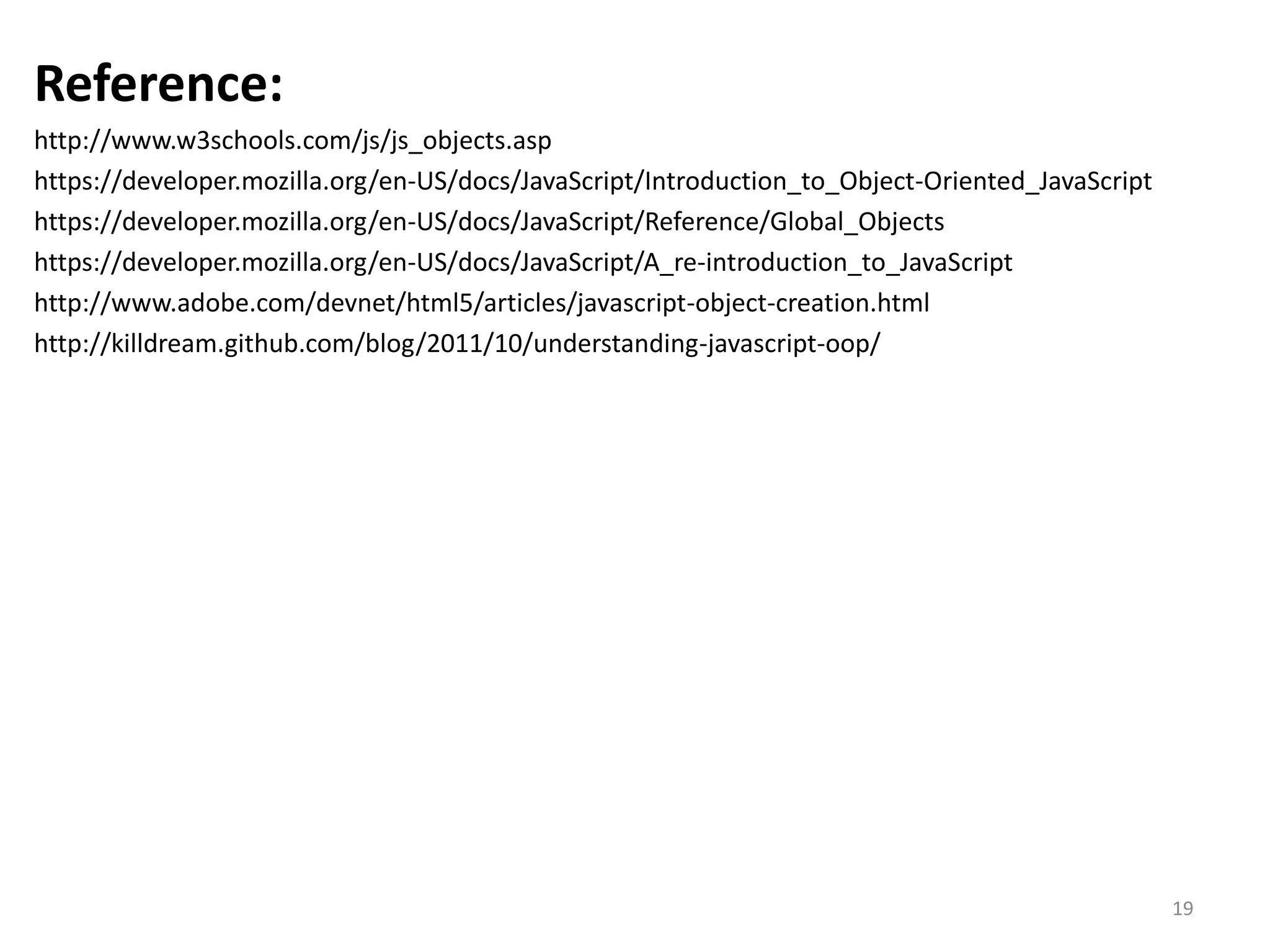 Reference: http://www.w3schools.com/js/js_objects.asp https://developer.mozilla.org/en-US/docs/JavaScript/Introduction_to_Object-Oriented_JavaScript https://developer.mozilla.org/en-US/docs/JavaScript/Reference/Global_Objects https://developer.mozilla.org/en-US/docs/JavaScript/A_re-introduction_to_JavaScript http://www.adobe.com/devnet/html5/articles/javascript-object-creation.html http://killdream.github.com/blog/2011/10/understanding-javascript-oop/ 19 