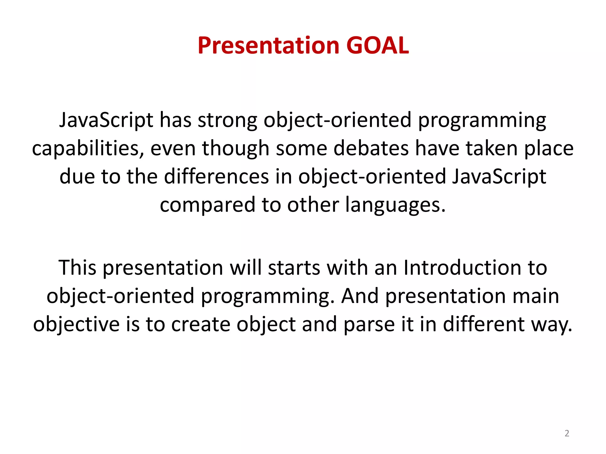 Presentation GOAL JavaScript has strong object-oriented programming capabilities, even though some debates have taken place due to the differences in object-oriented JavaScript compared to other languages. This presentation will starts with an Introduction to object-oriented programming. And presentation main objective is to create object and parse it in different way. 2 