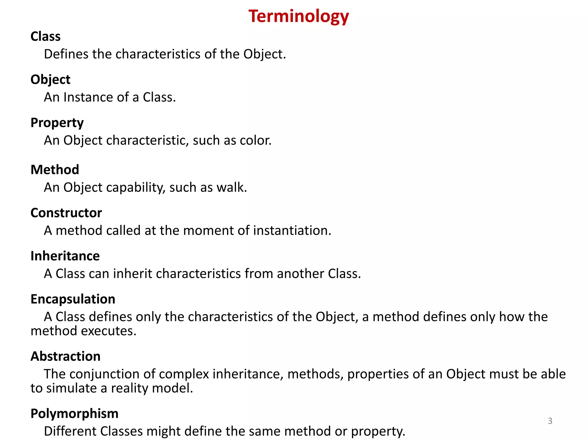 Terminology Class Defines the characteristics of the Object. Object An Instance of a Class. Property An Object characteristic, such as color. Method An Object capability, such as walk. Constructor A method called at the moment of instantiation. Inheritance A Class can inherit characteristics from another Class. Encapsulation A Class defines only the characteristics of the Object, a method defines only how the method executes. Abstraction The conjunction of complex inheritance, methods, properties of an Object must be able to simulate a reality model. Polymorphism 3 Different Classes might define the same method or property. 