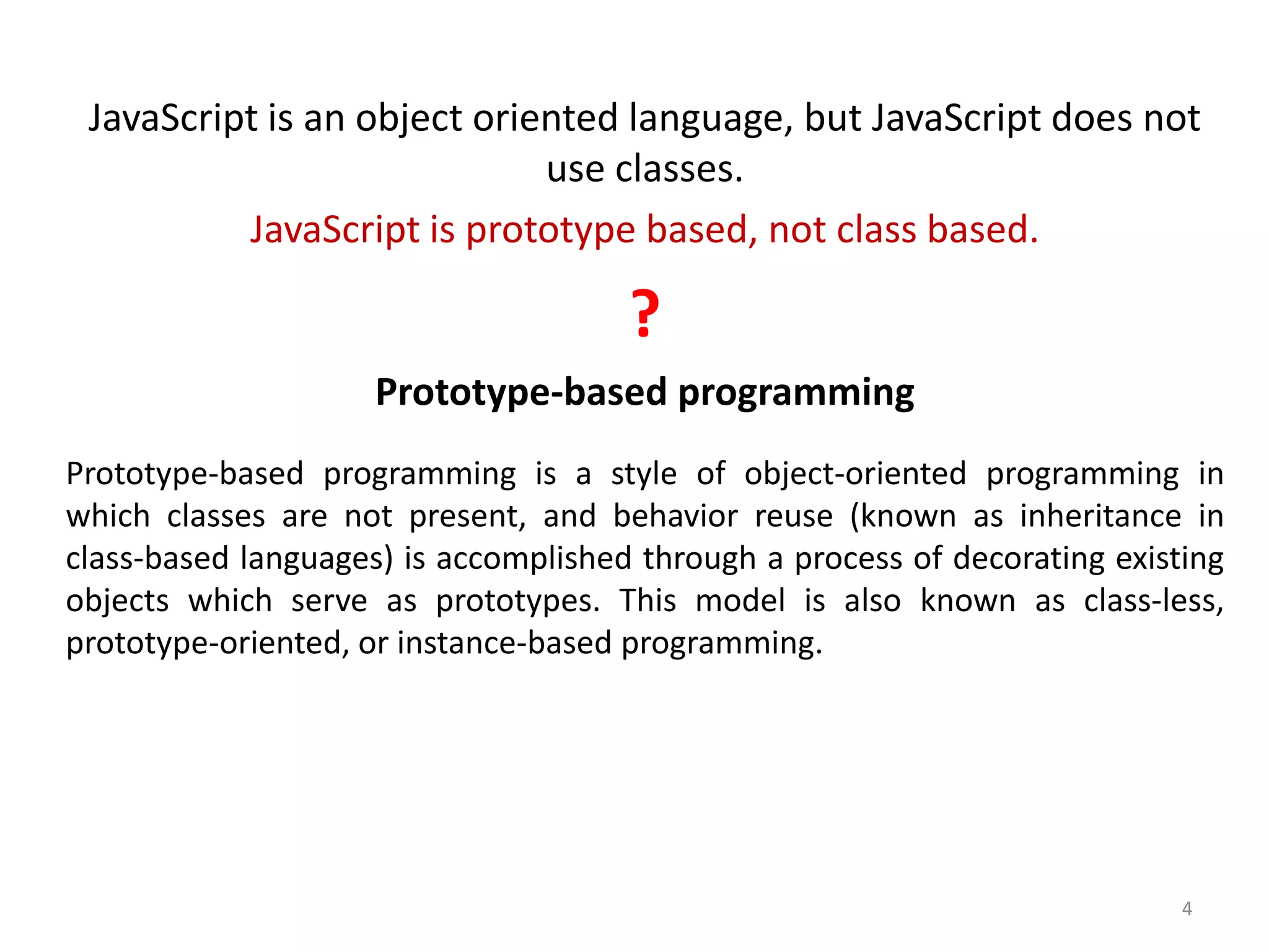 JavaScript is an object oriented language, but JavaScript does not use classes. JavaScript is prototype based, not class based. ? Prototype-based programming Prototype-based programming is a style of object-oriented programming in which classes are not present, and behavior reuse (known as inheritance in class-based languages) is accomplished through a process of decorating existing objects which serve as prototypes. This model is also known as class-less, prototype-oriented, or instance-based programming. 4 