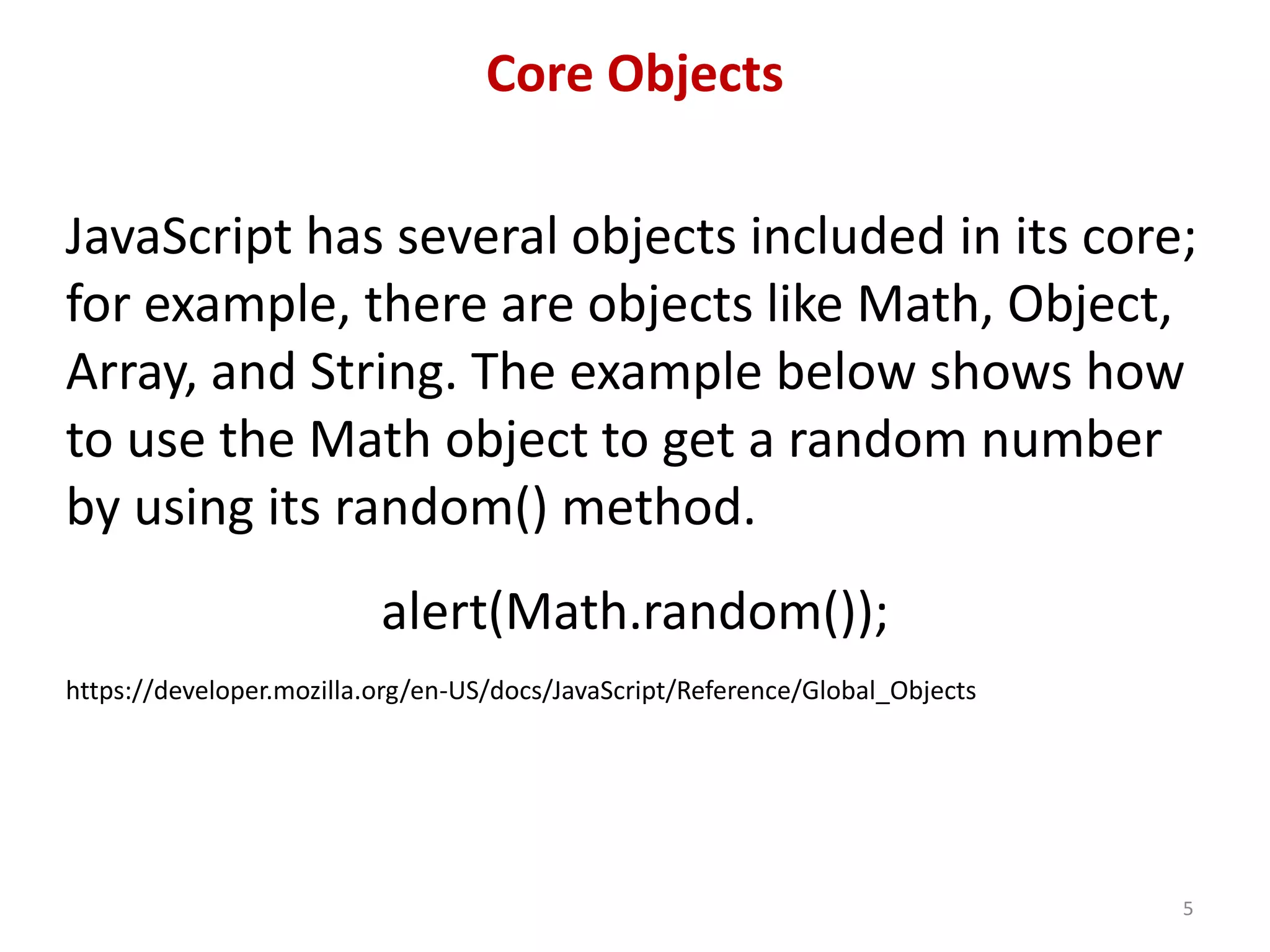 Core Objects JavaScript has several objects included in its core; for example, there are objects like Math, Object, Array, and String. The example below shows how to use the Math object to get a random number by using its random() method. alert(Math.random()); https://developer.mozilla.org/en-US/docs/JavaScript/Reference/Global_Objects 5 