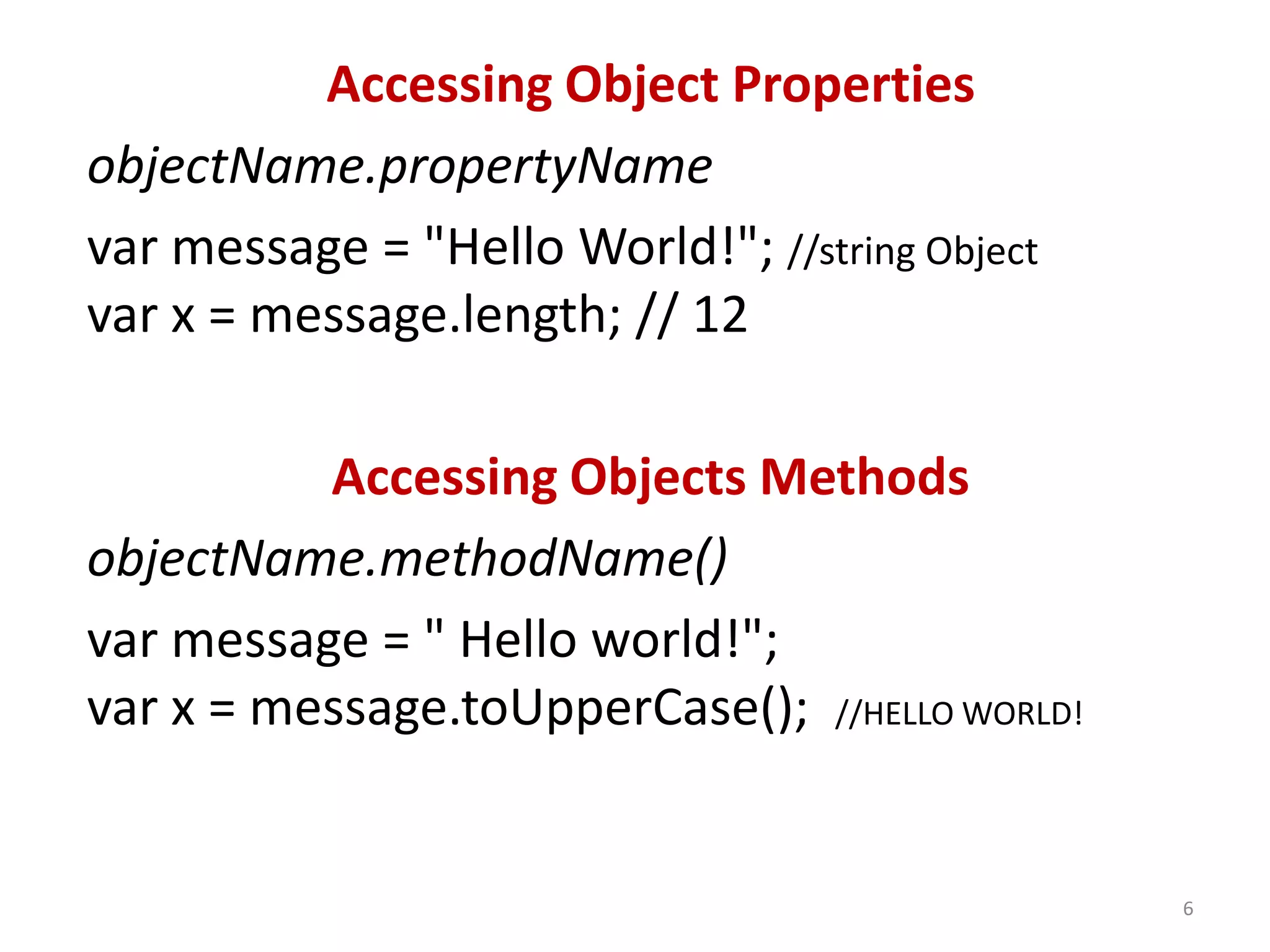 Accessing Object Properties objectName.propertyName var message = "Hello World!"; //string Object var x = message.length; // 12 Accessing Objects Methods objectName.methodName() var message = " Hello world!"; var x = message.toUpperCase(); //HELLO WORLD! 6 